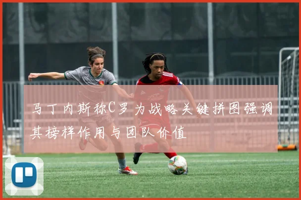 马丁内斯称C罗为战略关键拼图强调其榜样作用与团队价值