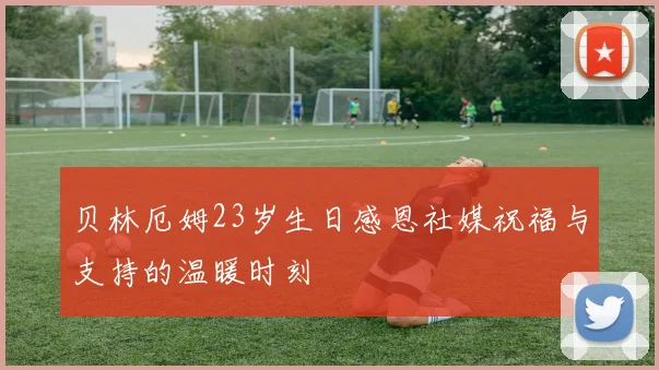 贝林厄姆23岁生日感恩社媒祝福与支持的温暖时刻