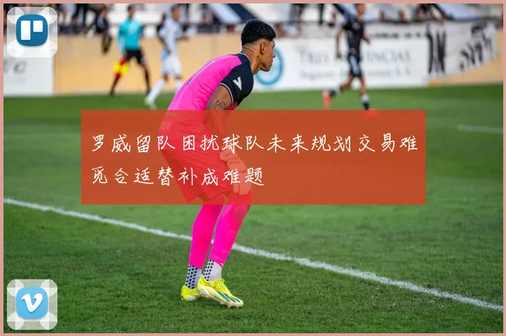 罗威留队困扰球队未来规划交易难觅合适替补成难题
