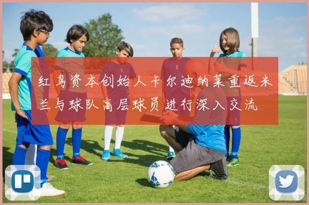 红鸟资本创始人卡尔迪纳莱重返米兰与球队高层球员进行深入交流