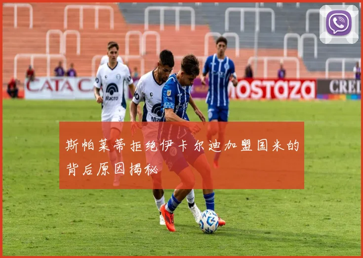 斯帕莱蒂拒绝伊卡尔迪加盟国米的背后原因揭秘