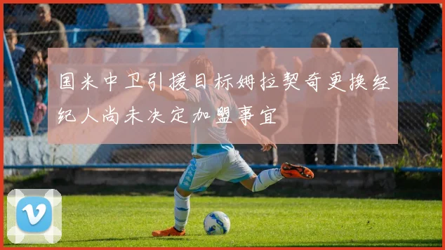 国米中卫引援目标姆拉契奇更换经纪人尚未决定加盟事宜