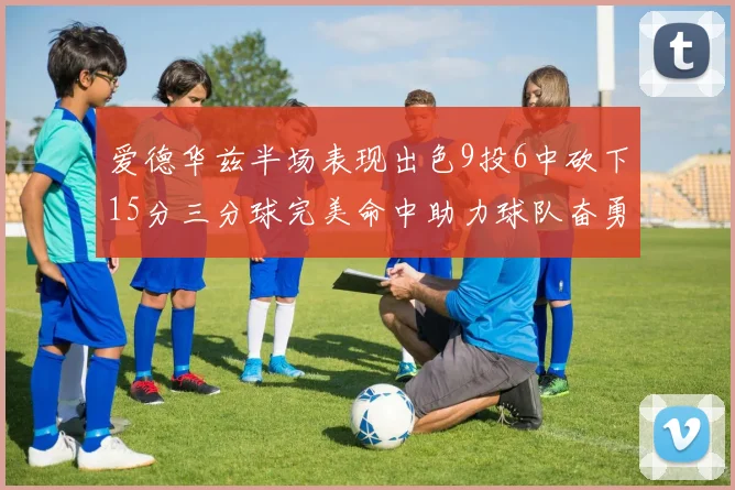 爱德华兹半场表现出色9投6中砍下15分三分球完美命中助力球队奋勇争先