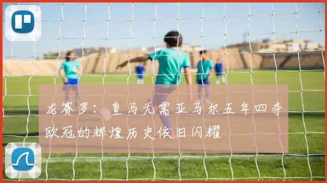 龙赛罗：皇马无需亚马尔五年四夺欧冠的辉煌历史依旧闪耀