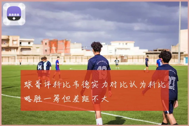 球哥评科比韦德实力对比认为科比略胜一筹但差距不大