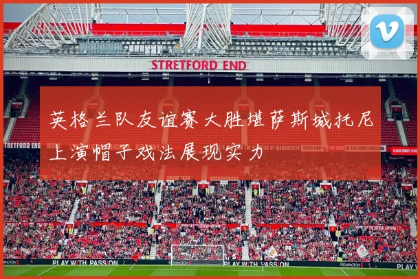 英格兰队友谊赛大胜堪萨斯城托尼上演帽子戏法展现实力