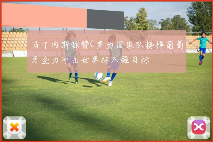 马丁内斯称赞C罗为国家队榜样葡萄牙全力冲击世界杯八强目标
