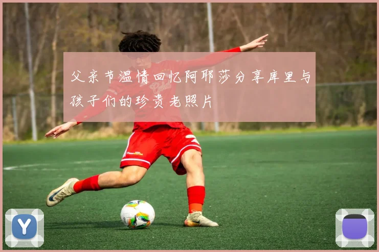 父亲节温情回忆阿耶莎分享库里与孩子们的珍贵老照片