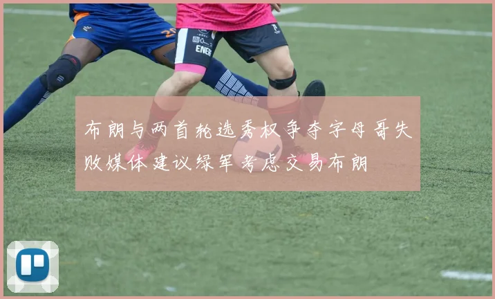 布朗与两首轮选秀权争夺字母哥失败媒体建议绿军考虑交易布朗