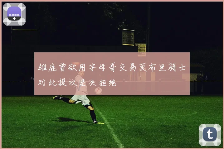 雄鹿曾欲用字母哥交易莫布里骑士对此提议坚决拒绝