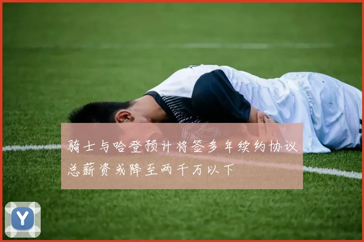 骑士与哈登预计将签多年续约协议总薪资或降至两千万以下