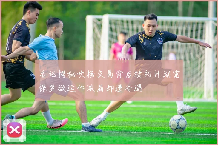 名记揭秘吹杨交易背后续约计划富保罗欲运作浓眉却遭冷遇