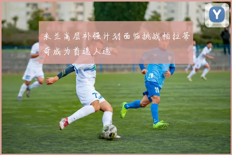 米兰高层补强计划面临挑战帕拉蒂奇成为首选人选