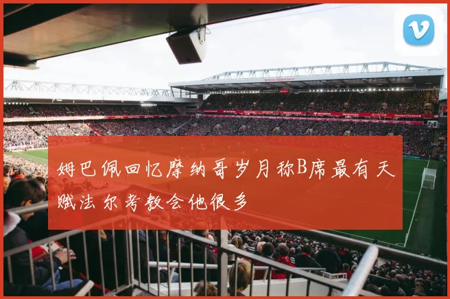 姆巴佩回忆摩纳哥岁月称B席最有天赋法尔考教会他很多