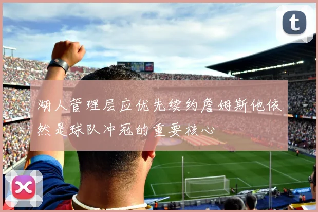 湖人管理层应优先续约詹姆斯他依然是球队冲冠的重要核心