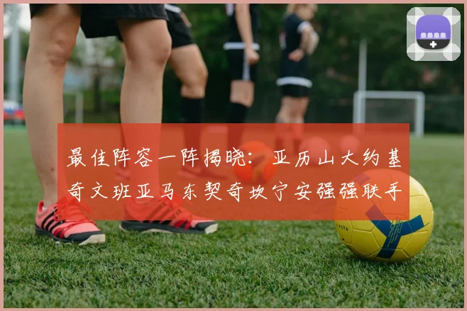 最佳阵容一阵揭晓：亚历山大约基奇文班亚马东契奇坎宁安强强联手