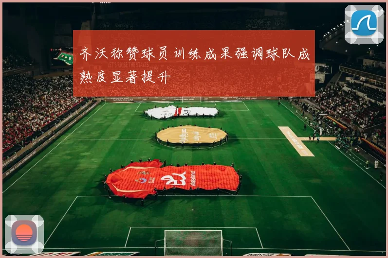 齐沃称赞球员训练成果强调球队成熟度显著提升