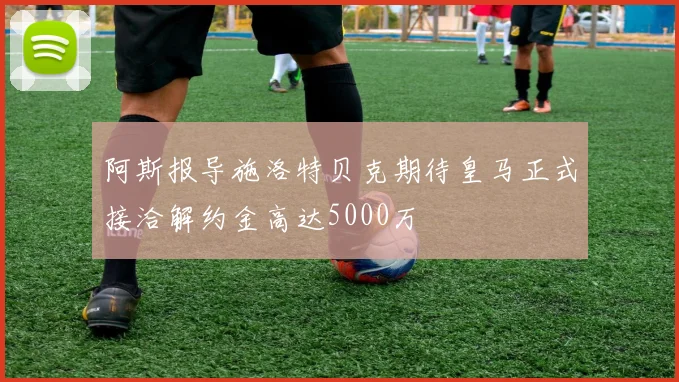 阿斯报导施洛特贝克期待皇马正式接洽解约金高达5000万