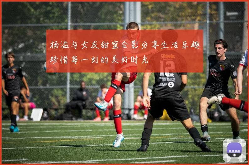 杨溢与女友甜蜜合影分享生活乐趣珍惜每一刻的美好时光